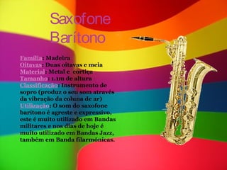 Saxofone
         Barítono
Família: Madeira
Oitavas: Duas oitavas e meia
Material: Metal e cortiça
Tamanho: 1.1m de altura
Classificação: Instrumento de
sopro (produz o seu som através
da vibração da coluna de ar)
Utilização: O som do saxofone
barítono é agreste e expressivo,
este é muito utilizado em Bandas
militares e nos dias de hoje é
muito utilizado em Bandas Jazz,
também em Banda filarmónicas.
 
