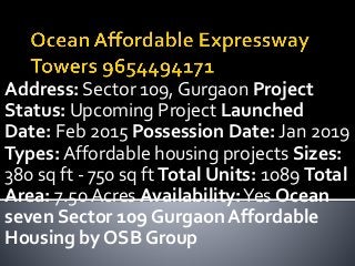 Address: Sector 109, Gurgaon Project
Status: Upcoming Project Launched
Date: Feb 2015 Possession Date: Jan 2019
Types: Affordable housing projects Sizes:
380 sq ft - 750 sq ft Total Units: 1089 Total
Area: 7.50 Acres Availability:Yes Ocean
seven Sector 109 Gurgaon Affordable
Housing by OSB Group
 