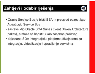 Zahtjevi i odabir rješenja

• Oracle Service Bus je bivši BEA-in proizvod poznat kao
                              BEA-
  AquaLogic Service Bus
• sastavni dio Oracle SOA Suite i Event Driven Architecture
  paketa, a može se koristiti i kao zaseban proizvod
• dokazana SOA integracijska platforma dizajnirana za
  integraciju, virtualizaciju i upravljanje servisima
 