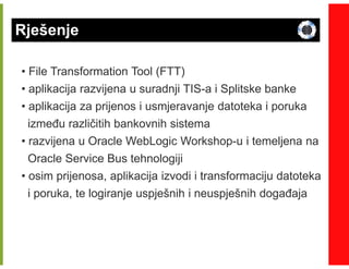 Rješenje

• File Transformation Tool (FTT)
• aplikacija razvijena u suradnji TIS-a i Splitske banke
                                  TIS-
• aplikacija za prijenos i usmjeravanje datoteka i poruka
  izmeñu različitih bankovnih sistema
• razvijena u Oracle WebLogic Workshop-u i temeljena na
                                 Workshop-
  Oracle Service Bus tehnologiji
• osim prijenosa, aplikacija izvodi i transformaciju datoteka
  i poruka, te logiranje uspješnih i neuspješnih dogañaja
 