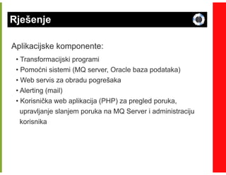 Rješenje

Aplikacijske komponente:
 • Transformacijski programi
 • Pomoćni sistemi (MQ server, Oracle baza podataka)
 • Web servis za obradu pogrešaka
 • Alerting (mail)
 • Korisnička web aplikacija (PHP) za pregled poruka,
   upravljanje slanjem poruka na MQ Server i administraciju
   korisnika
 