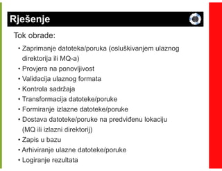 Rješenje
Tok obrade:
 • Zaprimanje datoteka/poruka (osluškivanjem ulaznog
   direktorija ili MQ-a)
                   MQ-
 • Provjera na ponovljivost
 • Validacija ulaznog formata
 • Kontrola sadržaja
 • Transformacija datoteke/poruke
 • Formiranje izlazne datoteke/poruke
 • Dostava datoteke/poruke na predviñenu lokaciju
   (MQ ili izlazni direktorij)
 • Zapis u bazu
 • Arhiviranje ulazne datoteke/poruke
 • Logiranje rezultata
 