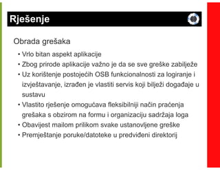 Rješenje

Obrada grešaka
 • Vrlo bitan aspekt aplikacije
 • Zbog prirode aplikacije važno je da se sve greške zabilježe
 • Uz korištenje postojećih OSB funkcionalnosti za logiranje i
   izvještavanje, izrañen je vlastiti servis koji bilježi dogañaje u
   sustavu
 • Vlastito rješenje omogućava fleksibilniji način praćenja
   grešaka s obzirom na formu i organizaciju sadržaja loga
 • Obavijest mailom prilikom svake ustanovljene greške
 • Premještanje poruke/datoteke u predviñeni direktorij
 