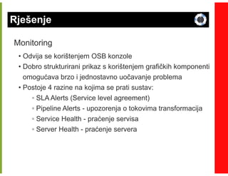 Rješenje

Monitoring
 • Odvija se korištenjem OSB konzole
 • Dobro strukturirani prikaz s korištenjem grafičkih komponenti
   omogućava brzo i jednostavno uočavanje problema
 • Postoje 4 razine na kojima se prati sustav:
     ◦ SLA Alerts (Service level agreement)
     ◦ Pipeline Alerts - upozorenja o tokovima transformacija
     ◦ Service Health - praćenje servisa
     ◦ Server Health - praćenje servera
 