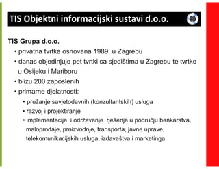 TIS Objektni informacijski sustavi d.o.o.

TIS Grupa d.o.o.
  • privatna tvrtka osnovana 1989. u Zagrebu
  • danas objedinjuje pet tvrtki sa sjedištima u Zagrebu te tvrtke
    u Osijeku i Mariboru
  • blizu 200 zaposlenih
  • primarne djelatnosti:
      • pružanje savjetodavnih (konzultantskih) usluga
     • razvoj i projektiranje
     • implementacija i održavanje rješenja u području bankarstva,
      maloprodaje, proizvodnje, transporta, javne uprave,
      telekomunikacijskih usluga, izdavaštva i marketinga
 