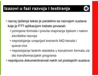 Izazovi u fazi razvoja i testiranja

• razvoj rješenja tekao je paralelno sa razvojem sustava
  koje je FTT aplikacijom trebalo povezati:
   • promjene formata i pravila mapiranja tijekom i nakon
     završetka razvoja
   • nepostojanje unaprijed kreiranih MQ kanala i
     queue-
     queue-ova
   • nepostojanje testnih datoteka u konačnom formatu za
     dio transformacijskih programa
• nepotpuna dokumentiranost nekih od postojećih sustava
 