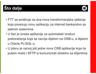 Što dalje

• FTT se proširuje sa dva nova transformacijska rješenja
  koja povezuju novu aplikaciju za internet bankarstvo sa
  platnim sistemima
• U fazi je izrada aplikacije za automatski izračun
  prekoračenja koja se razvija dijelom na OSB-u, a dijelom
                                          OSB-
  u Oracle PL/SQL-u
           PL/SQL-
• U planu je razvoj još jedne nove OSB aplikacije koja će
  putem maila i SFTP-a komunicirati direktno sa klijentima
                SFTP-
 