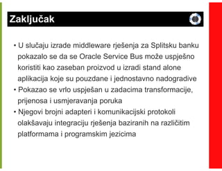 Zaključak

• U slučaju izrade middleware rješenja za Splitsku banku
  pokazalo se da se Oracle Service Bus može uspješno
 koristiti kao zaseban proizvod u izradi stand alone
 aplikacija koje su pouzdane i jednostavno nadogradive
• Pokazao se vrlo uspješan u zadacima transformacije,
  prijenosa i usmjeravanja poruka
• Njegovi brojni adapteri i komunikacijski protokoli
  olakšavaju integraciju rješenja baziranih na različitim
  platformama i programskim jezicima
 