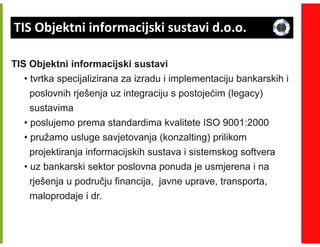 TIS Objektni informacijski sustavi d.o.o.

TIS Objektni informacijski sustavi
   • tvrtka specijalizirana za izradu i implementaciju bankarskih i
     poslovnih rješenja uz integraciju s postojećim (legacy)
     sustavima
   • poslujemo prema standardima kvalitete ISO 9001:2000
   • pružamo usluge savjetovanja (konzalting) prilikom
     projektiranja informacijskih sustava i sistemskog softvera
   • uz bankarski sektor poslovna ponuda je usmjerena i na
     rješenja u području financija, javne uprave, transporta,
     maloprodaje i dr.
 