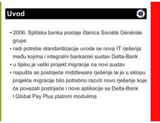 Uvod

• 2006. Splitska banka postaje članica Société Générale
  grupe
• radi potrebe standardizacije uvode se nova IT rješenja
  meñu kojima i integralni bankarski sustav Delta-Bank
                                            Delta-
• u tijeku je veliki projekt migracije na novi sustav
• napušta se postojeće middleware rješenje te je u sklopu
  projekta migracije bilo potrebno razviti novo rješenje koje
  će povezati postojeće i nove aplikacije sa Delta-Bank
                                                Delta-
  i Global Pay Plus platnim modulima
 