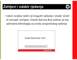 Zahtjevi i odabir rješenja

• nakon analize nekih od mogućih rješenja i izrade “proof
  of concept” primjera, Oracle Service Bus izabran je kao
 optimalna tehnologija za izradu programskog rješenja
 