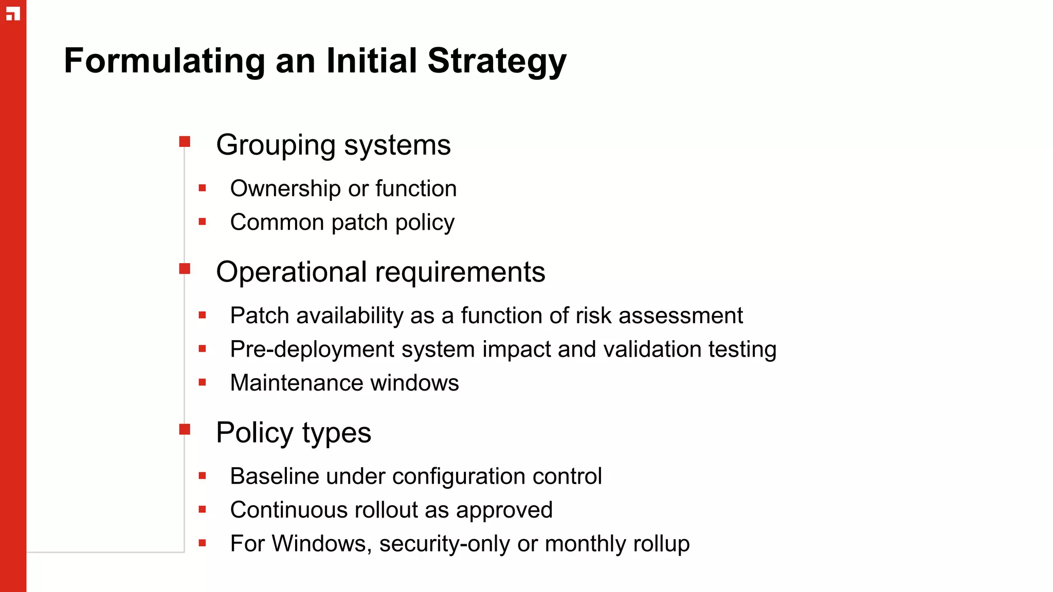 Formulating an Initial Strategy
 Grouping systems
 Ownership or function
 Common patch policy
 Operational requirements
 Patch availability as a function of risk assessment
 Pre-deployment system impact and validation testing
 Maintenance windows
 Policy types
 Baseline under configuration control
 Continuous rollout as approved
 For Windows, security-only or monthly rollup
 