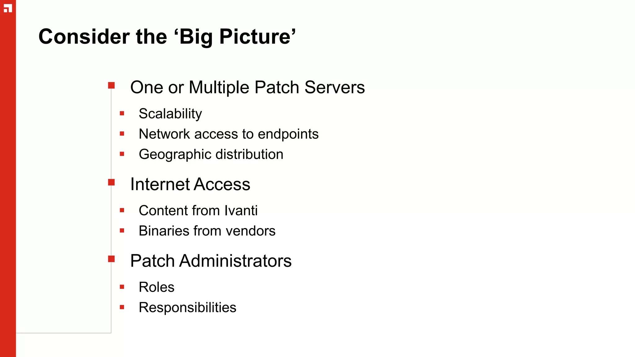 Consider the ‘Big Picture’
 One or Multiple Patch Servers
 Scalability
 Network access to endpoints
 Geographic distribution
 Internet Access
 Content from Ivanti
 Binaries from vendors
 Patch Administrators
 Roles
 Responsibilities
 