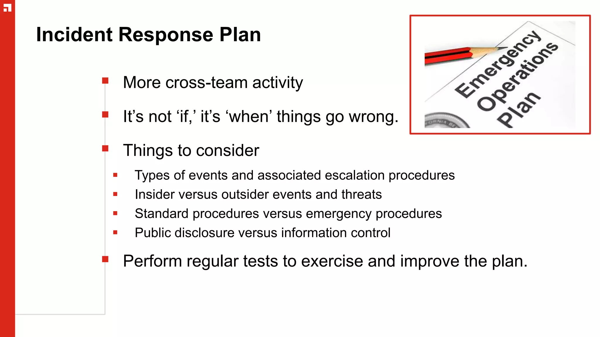 Incident Response Plan
 More cross-team activity
 It’s not ‘if,’ it’s ‘when’ things go wrong.
 Things to consider
 Types of events and associated escalation procedures
 Insider versus outsider events and threats
 Standard procedures versus emergency procedures
 Public disclosure versus information control
 Perform regular tests to exercise and improve the plan.
 