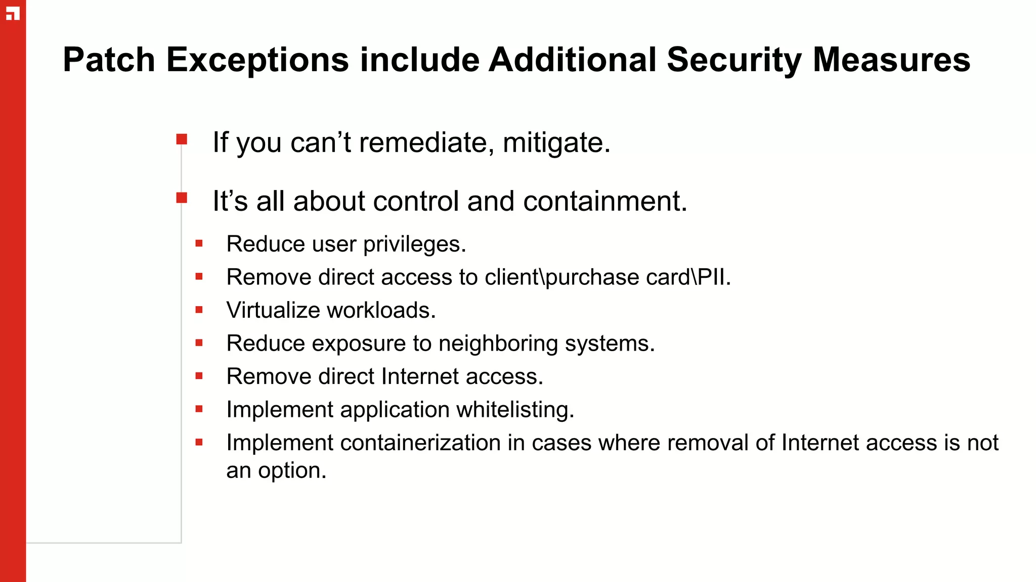 Patch Exceptions include Additional Security Measures
 If you can’t remediate, mitigate.
 It’s all about control and containment.
 Reduce user privileges.
 Remove direct access to clientpurchase cardPII.
 Virtualize workloads.
 Reduce exposure to neighboring systems.
 Remove direct Internet access.
 Implement application whitelisting.
 Implement containerization in cases where removal of Internet access is not
an option.
 