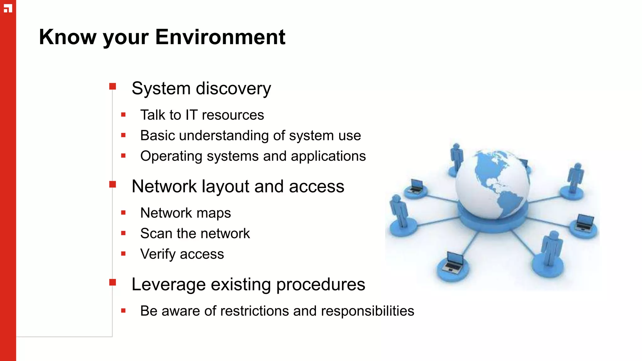 Know your Environment
 System discovery
 Talk to IT resources
 Basic understanding of system use
 Operating systems and applications
 Network layout and access
 Network maps
 Scan the network
 Verify access
 Leverage existing procedures
 Be aware of restrictions and responsibilities
 