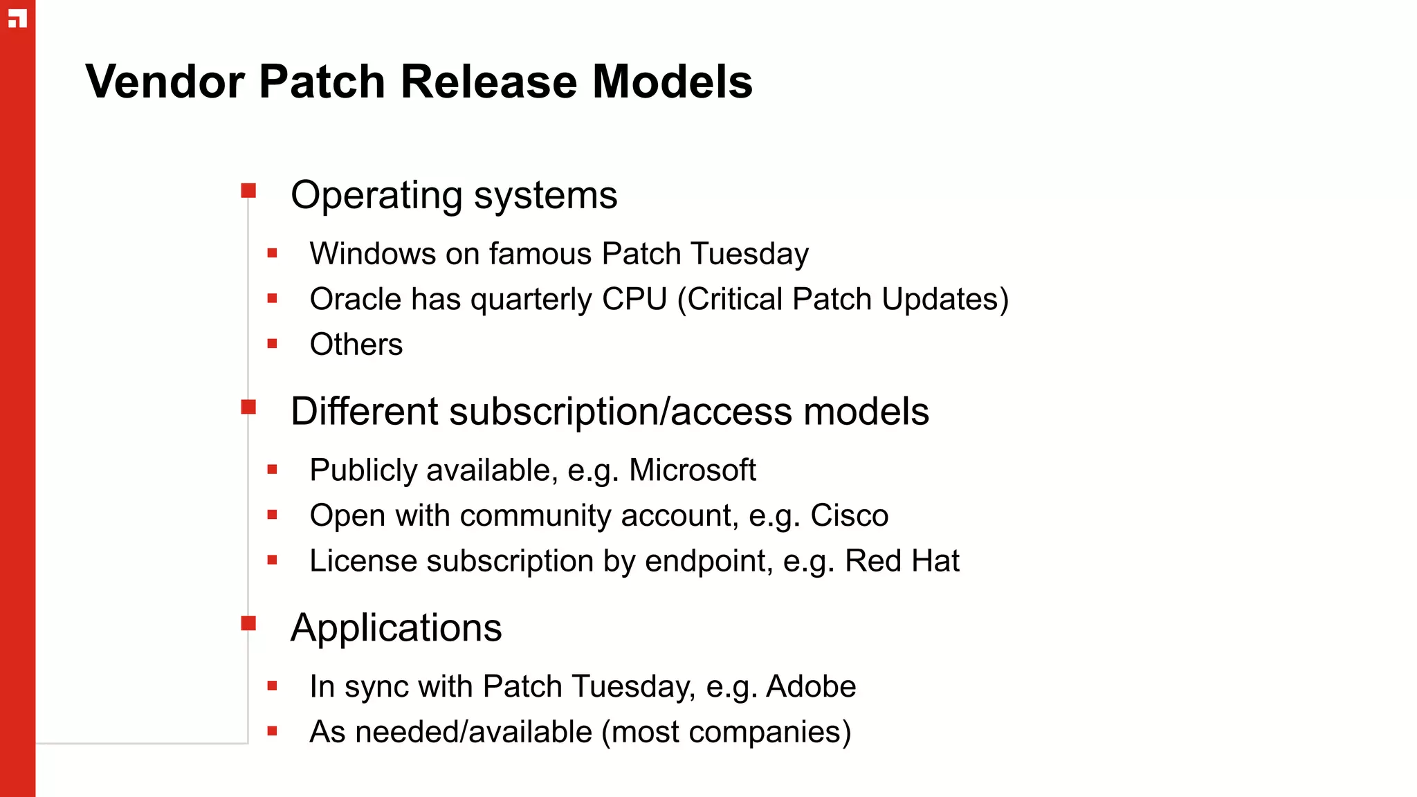 Vendor Patch Release Models
 Operating systems
 Windows on famous Patch Tuesday
 Oracle has quarterly CPU (Critical Patch Updates)
 Others
 Different subscription/access models
 Publicly available, e.g. Microsoft
 Open with community account, e.g. Cisco
 License subscription by endpoint, e.g. Red Hat
 Applications
 In sync with Patch Tuesday, e.g. Adobe
 As needed/available (most companies)
 