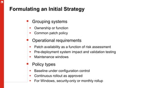Formulating an Initial Strategy
 Grouping systems
 Ownership or function
 Common patch policy
 Operational requirements
 Patch availability as a function of risk assessment
 Pre-deployment system impact and validation testing
 Maintenance windows
 Policy types
 Baseline under configuration control
 Continuous rollout as approved
 For Windows, security-only or monthly rollup
 