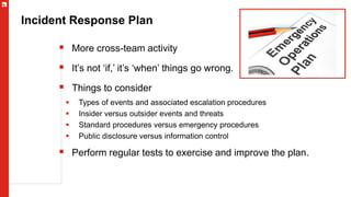 Incident Response Plan
 More cross-team activity
 It’s not ‘if,’ it’s ‘when’ things go wrong.
 Things to consider
 Types of events and associated escalation procedures
 Insider versus outsider events and threats
 Standard procedures versus emergency procedures
 Public disclosure versus information control
 Perform regular tests to exercise and improve the plan.
 