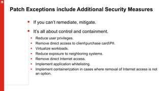 Patch Exceptions include Additional Security Measures
 If you can’t remediate, mitigate.
 It’s all about control and containment.
 Reduce user privileges.
 Remove direct access to clientpurchase cardPII.
 Virtualize workloads.
 Reduce exposure to neighboring systems.
 Remove direct Internet access.
 Implement application whitelisting.
 Implement containerization in cases where removal of Internet access is not
an option.
 