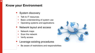 Know your Environment
 System discovery
 Talk to IT resources
 Basic understanding of system use
 Operating systems and applications
 Network layout and access
 Network maps
 Scan the network
 Verify access
 Leverage existing procedures
 Be aware of restrictions and responsibilities
 