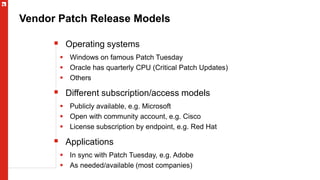 Vendor Patch Release Models
 Operating systems
 Windows on famous Patch Tuesday
 Oracle has quarterly CPU (Critical Patch Updates)
 Others
 Different subscription/access models
 Publicly available, e.g. Microsoft
 Open with community account, e.g. Cisco
 License subscription by endpoint, e.g. Red Hat
 Applications
 In sync with Patch Tuesday, e.g. Adobe
 As needed/available (most companies)
 