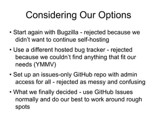 Considering Our Options
• Start again with Bugzilla - rejected because we
didn’t want to continue self-hosting
• Use a different hosted bug tracker - rejected
because we couldn’t find anything that fit our
needs (YMMV)
• Set up an issues-only GitHub repo with admin
access for all - rejected as messy and confusing
• What we finally decided - use GitHub Issues
normally and do our best to work around rough
spots
 