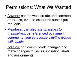 Permissions: What We Wanted
• Anyone: can browse, create and comment
on issues, fork the code, and submit pull
requests.
• Members: can also assign issues to
themselves, be referenced by name in
comments, and categorize existing issues
with labels.
• Admins: can commit code changes and
make changes to issues, including labels
and assignments.
 