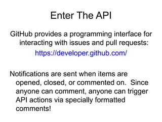 Enter The API
GitHub provides a programming interface for
interacting with issues and pull requests:
https://developer.github.com/
Notifications are sent when items are
opened, closed, or commented on. Since
anyone can comment, anyone can trigger
API actions via specially formatted
comments!
 