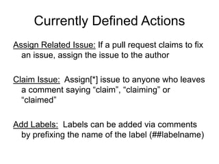 Currently Defined Actions
Assign Related Issue: If a pull request claims to fix
an issue, assign the issue to the author
Claim Issue: Assign[*] issue to anyone who leaves
a comment saying “claim”, “claiming” or
“claimed”
Add Labels: Labels can be added via comments
by prefixing the name of the label (##labelname)
 