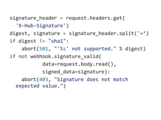 signature_header = request.headers.get(
'X-Hub-Signature')
digest, signature = signature_header.split('=’)
if digest != "sha1":
abort(501, "'%s' not supported." % digest)
if not webhook.signature_valid(
data=request.body.read(),
signed_data=signature):
abort(403, "Signature does not match
expected value.")
 