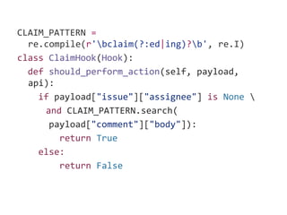 CLAIM_PATTERN =
re.compile(r'bclaim(?:ed|ing)?b', re.I)
class ClaimHook(Hook):
def should_perform_action(self, payload,
api):
if payload["issue"]["assignee"] is None 
and CLAIM_PATTERN.search(
payload["comment"]["body"]):
return True
else:
return False
 