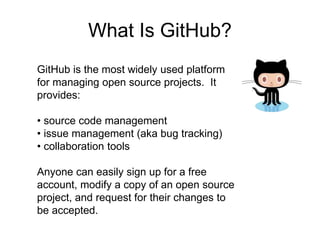 What Is GitHub?
GitHub is the most widely used platform
for managing open source projects. It
provides:
• source code management
• issue management (aka bug tracking)
• collaboration tools
Anyone can easily sign up for a free
account, modify a copy of an open source
project, and request for their changes to
be accepted.
 