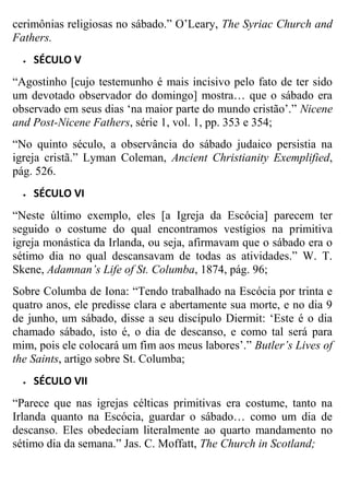 cerimônias religiosas no sábado.” O‟Leary, The Syriac Church and
Fathers.


SÉCULO V

“Agostinho [cujo testemunho é mais incisivo pelo fato de ter sido
um devotado observador do domingo] mostra… que o sábado era
observado em seus dias „na maior parte do mundo cristão‟.” Nicene
and Post-Nicene Fathers, série 1, vol. 1, pp. 353 e 354;
“No quinto século, a observância do sábado judaico persistia na
igreja cristã.” Lyman Coleman, Ancient Christianity Exemplified,
pág. 526.


SÉCULO VI

“Neste último exemplo, eles [a Igreja da Escócia] parecem ter
seguido o costume do qual encontramos vestígios na primitiva
igreja monástica da Irlanda, ou seja, afirmavam que o sábado era o
sétimo dia no qual descansavam de todas as atividades.” W. T.
Skene, Adamnan’s Life of St. Columba, 1874, pág. 96;
Sobre Columba de Iona: “Tendo trabalhado na Escócia por trinta e
quatro anos, ele predisse clara e abertamente sua morte, e no dia 9
de junho, um sábado, disse a seu discípulo Diermit: „Este é o dia
chamado sábado, isto é, o dia de descanso, e como tal será para
mim, pois ele colocará um fim aos meus labores‟.” Butler’s Lives of
the Saints, artigo sobre St. Columba;


SÉCULO VII

“Parece que nas igrejas célticas primitivas era costume, tanto na
Irlanda quanto na Escócia, guardar o sábado… como um dia de
descanso. Eles obedeciam literalmente ao quarto mandamento no
sétimo dia da semana.” Jas. C. Moffatt, The Church in Scotland;

 