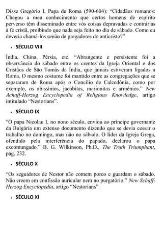 Disse Gregório I, Papa de Roma (590-604): “Cidadãos romanos:
Chegou a meu conhecimento que certos homens de espírito
perverso têm disseminado entre vós coisas depravadas e contrárias
à fé cristã, proibindo que nada seja feito no dia de sábado. Como eu
deveria chamá-los senão de pregadores do anticristo?”


SÉCULO VIII

Índia, China, Pérsia, etc. “Abrangente e persistente foi a
observância do sábado entre os crentes da Igreja Oriental e dos
Cristãos de São Tomás da Índia, que jamais estiveram ligados a
Roma. O mesmo costume foi mantido entre as congregações que se
separaram de Roma após o Concílio de Calcedônia, como por
exemplo, os abissínios, jacobitas, marionitas e armênios.” New
Achaff-Herzog Encyclopedia of Religious Knowledge, artigo
intitulado “Nestorians”.


SÉCULO IX

“O papa Nicolau I, no nono século, enviou ao príncipe governante
da Bulgária um extenso documento dizendo que se devia cessar o
trabalho no domingo, mas não no sábado. O líder da Igreja Grega,
ofendido pela interferência do papado, declarou o papa
excomungado.” B. G. Wilkinson, Ph.D., The Truth Triumphant,
pág. 232.


SÉCULO X

“Os seguidores de Nestor não comem porco e guardam o sábado.
Não creem em confissão auricular nem no purgatório.” New SchaffHerzog Encyclopedia, artigo “Nestorians”.


SÉCULO XI

 