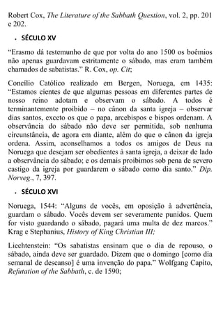 Robert Cox, The Literature of the Sabbath Question, vol. 2, pp. 201
e 202.


SÉCULO XV

“Erasmo dá testemunho de que por volta do ano 1500 os boêmios
não apenas guardavam estritamente o sábado, mas eram também
chamados de sabatistas.” R. Cox, op. Cit;
Concílio Católico realizado em Bergen, Noruega, em 1435:
“Estamos cientes de que algumas pessoas em diferentes partes de
nosso reino adotam e observam o sábado. A todos é
terminantemente proibido – no cânon da santa igreja – observar
dias santos, exceto os que o papa, arcebispos e bispos ordenam. A
observância do sábado não deve ser permitida, sob nenhuma
circunstância, de agora em diante, além do que o cânon da igreja
ordena. Assim, aconselhamos a todos os amigos de Deus na
Noruega que desejam ser obedientes à santa igreja, a deixar de lado
a observância do sábado; e os demais proibimos sob pena de severo
castigo da igreja por guardarem o sábado como dia santo.” Dip.
Norveg., 7, 397.


SÉCULO XVI

Noruega, 1544: “Alguns de vocês, em oposição à advertência,
guardam o sábado. Vocês devem ser severamente punidos. Quem
for visto guardando o sábado, pagará uma multa de dez marcos.”
Krag e Stephanius, History of King Christian III;
Liechtenstein: “Os sabatistas ensinam que o dia de repouso, o
sábado, ainda deve ser guardado. Dizem que o domingo [como dia
semanal de descanso] é uma invenção do papa.” Wolfgang Capito,
Refutation of the Sabbath, c. de 1590;

 