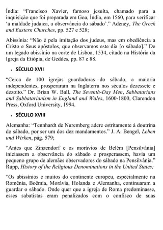 Índia: “Francisco Xavier, famoso jesuíta, chamado para a
inquisição que foi preparada em Goa, Índia, em 1560, para verificar
„a maldade judaica, a observância do sábado‟.” Adeney, The Greek
and Eastern Churches, pp. 527 e 528;
Abissínia: “Não é pela imitação dos judeus, mas em obediência a
Cristo e Seus apóstolos, que observamos este dia [o sábado].” De
um legado abissínio na corte de Lisboa, 1534, citado na História da
Igreja da Etiópia, de Geddes, pp. 87 e 88.


SÉCULO XVII

“Cerca de 100 igrejas guardadoras do sábado, a maioria
independentes, prosperaram na Inglaterra nos séculos dezessete e
dezoito.” Dr. Brian W. Ball, The Seventh-Day Men, Sabbatarians
and Sabbatarianism in England and Wales, 1600-1800, Clarendon
Press, Oxford University, 1994.


SÉCULO XVIII

Alemanha: “Tennhardt de Nuremberg adere estritamente à doutrina
do sábado, por ser um dos dez mandamentos.” J. A. Bengel, Leben
und Wirken, pág. 579;
“Antes que Zinzendorf e os morávios de Belém [Pensilvânia]
iniciassem a observância do sábado e prosperassem, havia um
pequeno grupo de alemães observadores do sábado na Pensilvânia.”
Rupp, History of the Religious Denominations in the United States;
“Os abissínios e muitos do continente europeu, especialmente na
Romênia, Boêmia, Morávia, Holanda e Alemanha, continuaram a
guardar o sábado. Onde quer que a igreja de Roma predominasse,
esses sabatistas eram penalizados com o confisco de suas

 