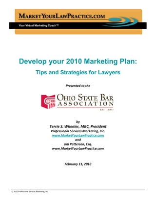 Develop your 2010 Marketing Plan:
                            Tips and Strategies for Lawyers

                                                         Presented to the




                                                                by
                                               Terrie S. Wheeler, MBC, President
                                               Professional Services Marketing, Inc.
                                                www.MarketYourLawPractice.com
                                                               and
                                                        Jim Patterson, Esq.
                                                www.MarketYourLawPractice.com



                                                        February 11, 2010




________________________________________________________________________________________________
© 2010 Professional Services Marketing, Inc.
 