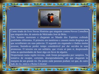 Conto tirado do livro Novas Histórias que ninguém contou-Novos Conselhos
que ninguém deu, de autoria de Melcíades José de Brito.
Três homens morreram e chegaram ao Mundo dos Espíritos exibindo
qualidades diferentes. O primeiro era mentiroso e causara muita desgraça aos
que acreditaram em suas palavras. O segundo era enganador e iludira muitas
pessoas, fazendo-as perder tempo considerável por dar ouvidos às suas
promessas. O terceiro era um solitário, que vivera só para si, desprezando
todas as oportunidades de fazer algo em favor de alguém.
Despertaram numa região trevosa, onde foram perseguidos por vampiros. Na
tentativa de escapar, correram, desesperadamente, até que chegaram às
margens de um grande rio. Do ponto onde pararam podiam ver que, do outro
lado do rio, estava o Reino Celestial.
 