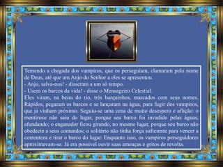 Temendo a chegada dos vampiros, que os perseguiam, clamaram pelo nome
de Deus, até que um Anjo do Senhor a eles se apresentou.
- Anjo, salva-nos! - disseram a um só tempo.
- Usem os barcos da vida! - disse o Mensageiro Celestial.
Eles viram, na beira do rio, três barquinhos, marcados com seus nomes.
Rápidos, pegaram os barcos e se lançaram na água, para fugir dos vampiros,
que já vinham próximo. Seguiu-se uma cena de muito desespero e aflição: o
mentiroso não saiu do lugar, porque seu barco foi invadido pelas águas,
afundando; o enganador ficou girando, no mesmo lugar, porque seu barco não
obedecia a seus comandos; o solitário não tinha força suficiente para vencer a
correnteza e tirar o barco do lugar. Enquanto isso, os vampiros perseguidores
aproximavam-se. Já era possível ouvir suas ameaças e gritos de revolta.
 