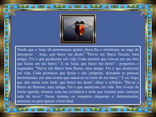 Vendo que o Anjo ali permaneceu quieto, disse-lhe o mentiroso, no auge do
desespero: - Anjo, que barco me deste? "Dei-te um Barco Furado, meu
amigo. Foi o que produziste em vida. Cada mentira que criavas era um furo
que fazias em teu barco." E eu Anjo, que barco me deste? - perguntou o
enganador. "Dei-te um Barco Sem Rumo, meu amigo. Foi o que produziste
em vida. Cada promessa que fazias e não cumprias, deixando as pessoas
desnorteadas, era uma avaria que causavas no leme de teu barco." E eu Anjo,
que não menti nem iludi, que barco me deste? -disse o solitário. "Dei-te o
Barco do Retorno, meu amigo. Foi o que mereceste em vida. Por viveres de
forma egoísta, tornaste nula tua existência e terás que retomar para começar
tudo de novo." Nesse instante os vampiros chegaram e, determinados,
armaram-se para aplicar o bote fatal.
 