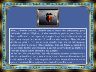 Aflito, o homem solitário, olhando para os outros dois padecentes, gritou
alucinado: Venham! Rápidos, os dois convidados pularam para dentro do
Barco do Retorno e este, agora movido pela força dos três homens, saiu do
lugar para cumprir seu destino, livrando-os dos inimigos. Quarenta anos
depois, era possível ver um lar neste mundo, onde um pai extremamente
afetuoso dedicava-se a dois filhos, buscando, com sua doação de amor, livrá-
los dos maus hábitos que possuíam: é que um gostava muito de mentir e o
outro era especialista em prometer e não cumprir.
As leis de Deus são perfeitas. Em todo momento estamos acionando essas
leis, de conformidade com nossas atitudes e procedimentos. Uma de suas leis
é a de Ação e Reação. Cada ato praticado na vida desencadeia uma reação,
que é a resposta de Deus, aplicada através das leis que Ele criou.
 