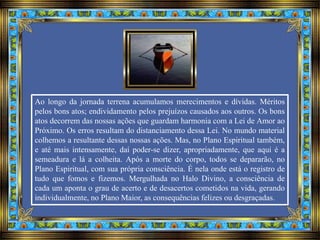 Ao longo da jornada terrena acumulamos merecimentos e dívidas. Méritos
pelos bons atos; endividamento pelos prejuízos causados aos outros. Os bons
atos decorrem das nossas ações que guardam harmonia com a Lei de Amor ao
Próximo. Os erros resultam do distanciamento dessa Lei. No mundo material
colhemos a resultante dessas nossas ações. Mas, no Plano Espiritual também,
e até mais intensamente, daí poder-se dizer, apropriadamente, que aqui é a
semeadura e lá a colheita. Após a morte do corpo, todos se depararão, no
Plano Espiritual, com sua própria consciência. É nela onde está o registro de
tudo que fomos e fizemos. Mergulhada no Halo Divino, a consciência de
cada um aponta o grau de acerto e de desacertos cometidos na vida, gerando
individualmente, no Plano Maior, as consequências felizes ou desgraçadas.
 