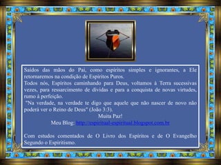 Saídos das mãos do Pai, como espíritos simples e ignorantes, a Ele
retornaremos na condição de Espíritos Puros.
Todos nós, Espíritos caminhando para Deus, voltamos à Terra sucessivas
vezes, para ressarcimento de dívidas e para a conquista de novas virtudes,
rumo à perfeição.
"Na verdade, na verdade te digo que aquele que não nascer de novo não
poderá ver o Reino de Deus" (João 3:3).
Muita Paz!
Meu Blog: http://espiritual-espiritual.blogspot.com.br
Com estudos comentados de O Livro dos Espíritos e de O Evangelho
Segundo o Espiritismo.
 