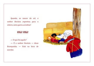 Quando, ao nascer do sol, o
senhor Horácio espreitou para o
celeiro, nem queria acreditar!
Olá! Olá!
— O que foi aquilo?
— É o senhor Horácio — disse
Branquinha. — Está na hora de
acordar.
 