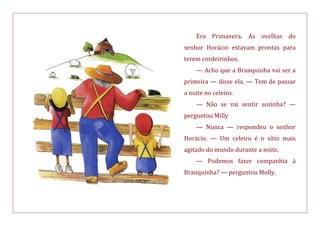 Era Primavera. As ovelhas do
senhor Horácio estavam prontas para
terem cordeirinhos.
— Acho que a Branquinha vai ser a
primeira — disse ela. — Tem de passar
a noite no celeiro.
— Não se vai sentir sozinha? —
perguntou Milly
— Nunca — respondeu o senhor
Horácio. — Um celeiro é o sítio mais
agitado do mundo durante a noite.
— Podemos fazer companhia à
Branquinha? — perguntou Molly.
 