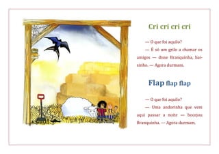 Cri cri cri cri
— O que foi aquilo?
— É só um grilo a chamar os
amigos — disse Branquinha, bai-
xinho. — Agora durmam.
Flap flap flap
— O que foi aquilo?
— Uma andorinha que vem
aqui passar a noite — bocejou
Branquinha. — Agora durmam.
 