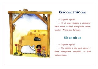 Crac crac crac crac
— O que foi aquilo?
— É só uma ratazana a empurrar
umas nozes — disse Branquinha, calma-
mente. — Virem-se e durmam.
Uh uh uh uh
— O que foi aquilo?
— Um mocho a piar aqui perto —
disse Branquinha, sonolenta. — Não
tenham medo.
 