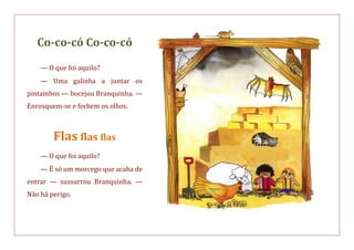 Co-co-có Co-co-có
— O que foi aquilo?
— Uma galinha a juntar os
pintainhos — bocejou Branquinha. —
Enrosquem-se e fechem os olhos.
Flas flas flas
— O que foi aquilo?
— É só um morcego que acaba de
entrar — sussurrou Branquinha. —
Não há perigo.
 