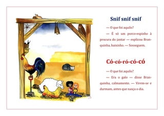 Snif snif snif
— O que foi aquilo?
— É só um porco-espinho à
procura do jantar — explicou Bran-
quinha, baixinho. — Sosseguem.
Có-có-ró-có-có
— O que foi aquilo?
— Era o galo — disse Bran-
quinha, calmamente. — Virem-se e
durmam, antes que nasça o dia.
 